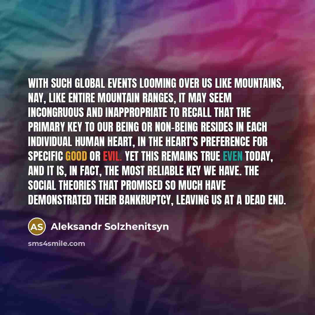 “With such global events looming over us like mountains, nay, like entire mountain ranges, it may seem incongruous and inappropriate to recall that the primary key to our being or non-being resides in each individual human heart, in the heart's preference for specific good or evil. Yet this remains…” quote by Aleksandr Solzhenitsyn