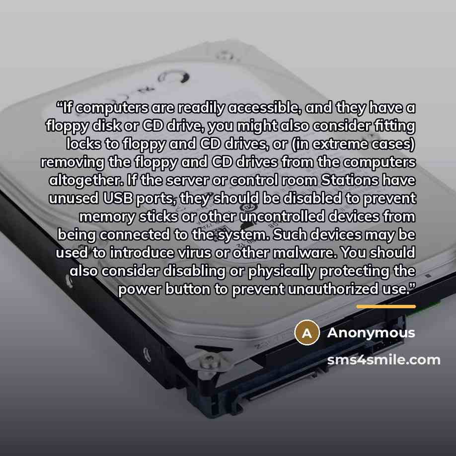 “If computers are readily accessible, and they have a floppy disk or CD drive, you might also consider fitting locks to floppy and CD drives, or (in extreme cases) removing the floppy and CD drives from the computers altogether. If the server or control room Stations have unused USB ports, they…” quote by Anonymous