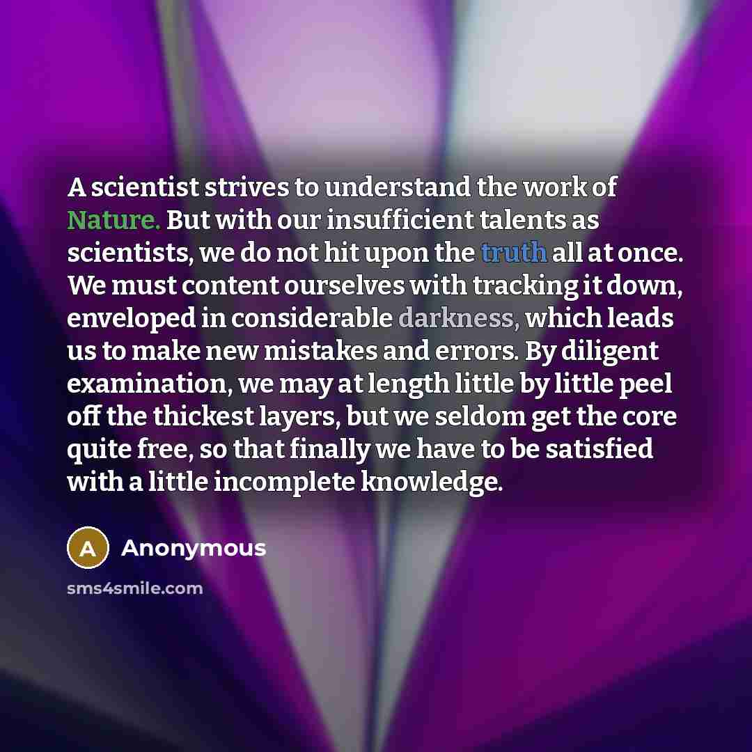 “A scientist strives to understand the work of Nature. But with our insufficient talents as scientists, we do not hit upon the truth all at once. We must content ourselves with tracking it down, enveloped in considerable darkness, which leads us to make new mistakes and errors. By diligent…” quote by Anonymous