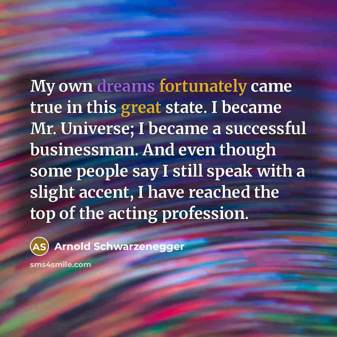 “My own dreams fortunately came true in this great state. I became Mr. Universe; I became a successful businessman. And even though some people say I still speak with a slight accent, I have reached the top of the acting profession.” quote by Arnold Schwarzenegger