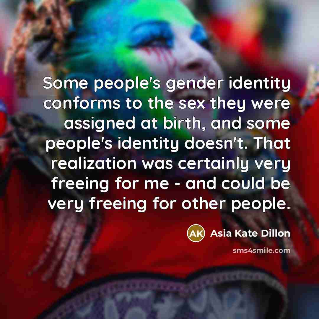 “Some people's gender identity conforms to the sex they were assigned at birth, and some people's identity doesn't. That realization was certainly very freeing for me - and could be very freeing for other people.” quote by Asia Kate Dillon