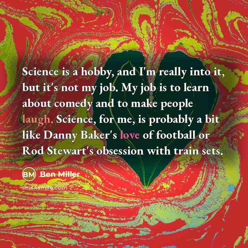 “Science is a hobby, and I'm really into it, but it's not my job. My job is to learn about comedy and to make people laugh. Science, for me, is probably a bit like Danny Baker's love of football or Rod Stewart's obsession with train sets.” quote by Ben Miller