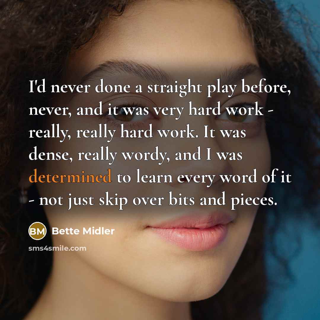 “I'd never done a straight play before, never, and it was very hard work - really, really hard work. It was dense, really wordy, and I was determined to learn every word of it - not just skip over bits and pieces.” quote by Bette Midler