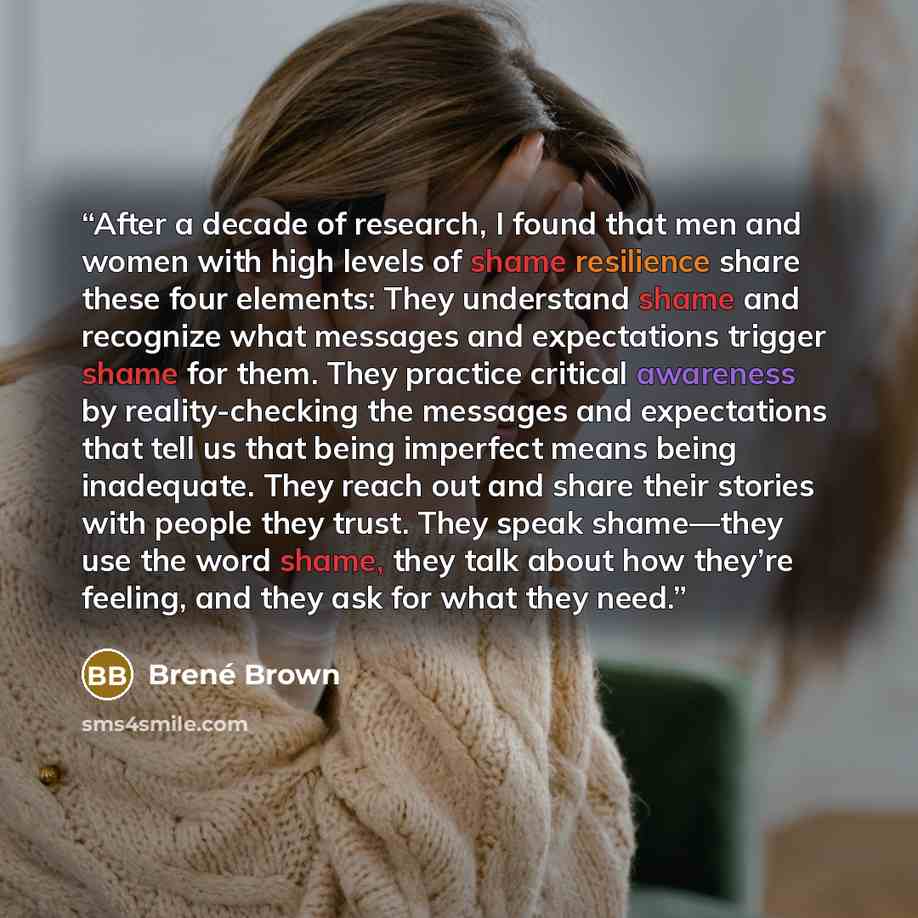 “After a decade of research, I found that men and women with high levels of shame resilience share these four elements: They understand shame and recognize what messages and expectations trigger shame for them. They practice critical awareness by reality-checking the messages and expectations that…” quote by Brené Brown