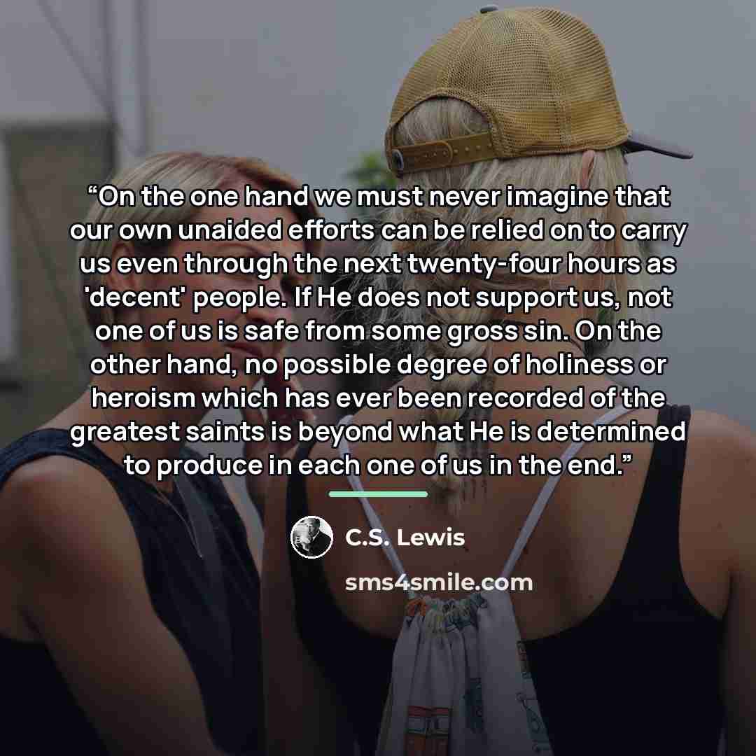 “On the one hand we must never imagine that our own unaided efforts can be relied on to carry us even through the next twenty-four hours as 'decent' people. If He does not support us, not one of us is safe from some gross sin. On the other hand, no possible degree of holiness or heroism which has…” quote by C.S. Lewis