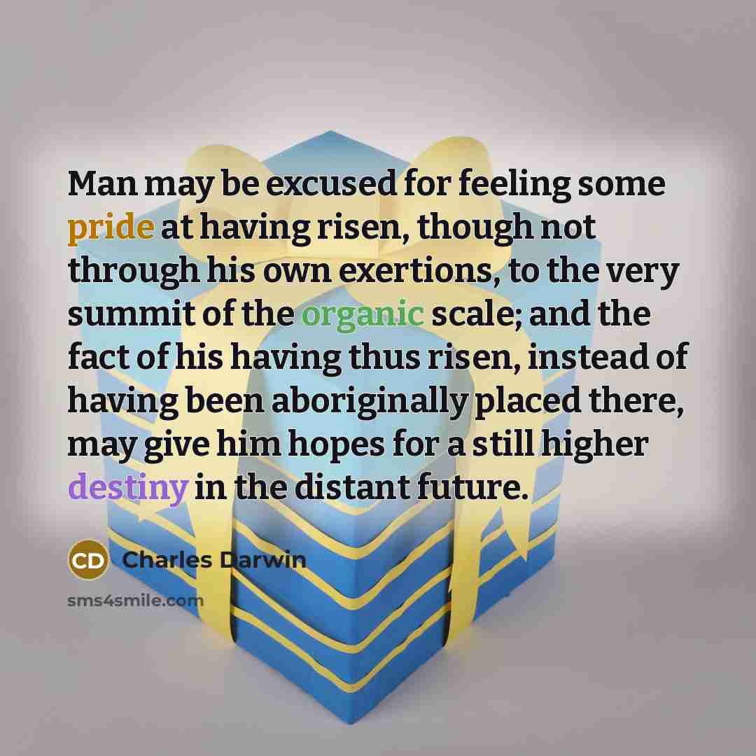 “Man may be excused for feeling some pride at having risen, though not through his own exertions, to the very summit of the organic scale; and the fact of his having thus risen, instead of having been aboriginally placed there, may give him hopes for a still higher destiny in the distant future.” quote by Charles Darwin
