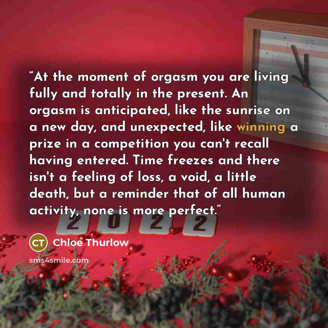 “At the moment of orgasm you are living fully and totally in the present. An orgasm is anticipated, like the sunrise on a new day, and unexpected, like winning a prize in a competition you can't recall having entered. Time freezes and there isn't a feeling of loss, a void, a little death, but a…” quote by Chloe Thurlow