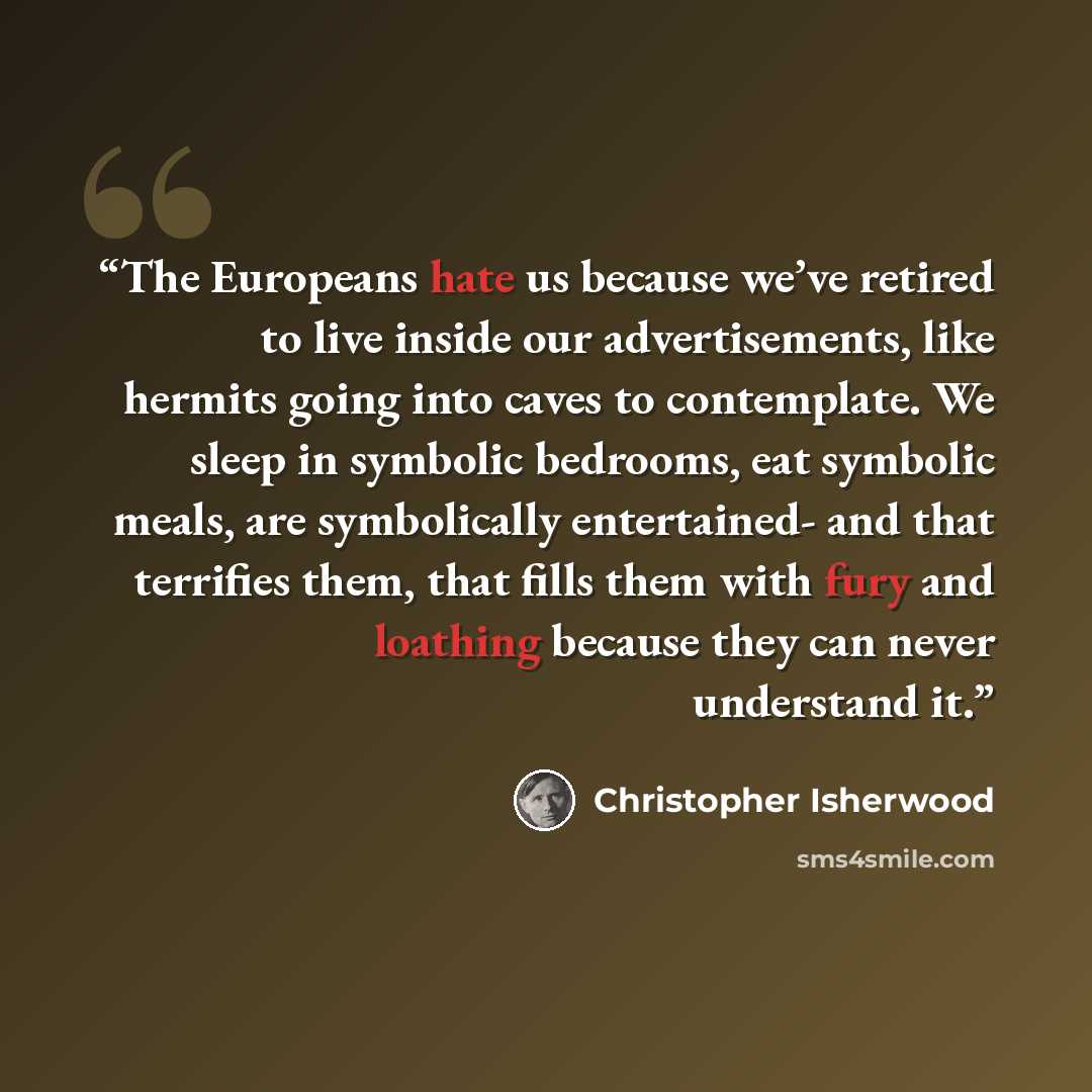 “The Europeans hate us because we’ve retired to live inside our advertisements, like hermits going into caves to contemplate. We sleep in symbolic bedrooms, eat symbolic meals, are symbolically entertained- and that terrifies them, that fills them with fury and loathing because they can never…” quote by Christopher Isherwood