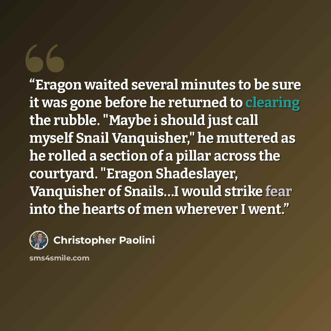 “Eragon waited several minutes to be sure it was gone before he returned to clearing the rubble. "Maybe i should just call myself Snail Vanquisher," he muttered as he rolled a section of a pillar across the courtyard. "Eragon Shadeslayer, Vanquisher of Snails…I would strike fear into the hearts of…” quote by Christopher Paolini