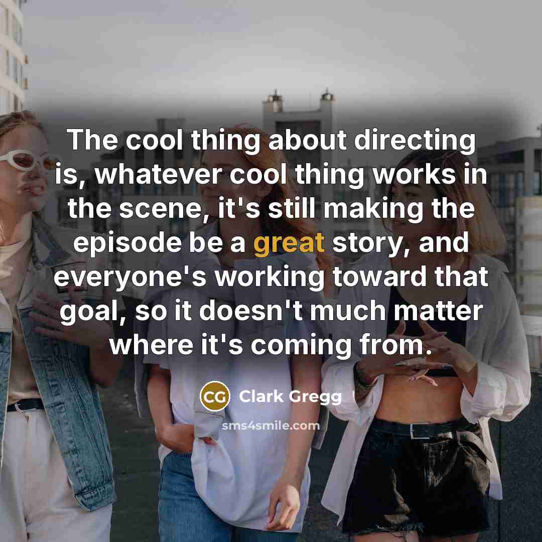 “The cool thing about directing is, whatever cool thing works in the scene, it's still making the episode be a great story, and everyone's working toward that goal, so it doesn't much matter where it's coming from.” quote by Clark Gregg