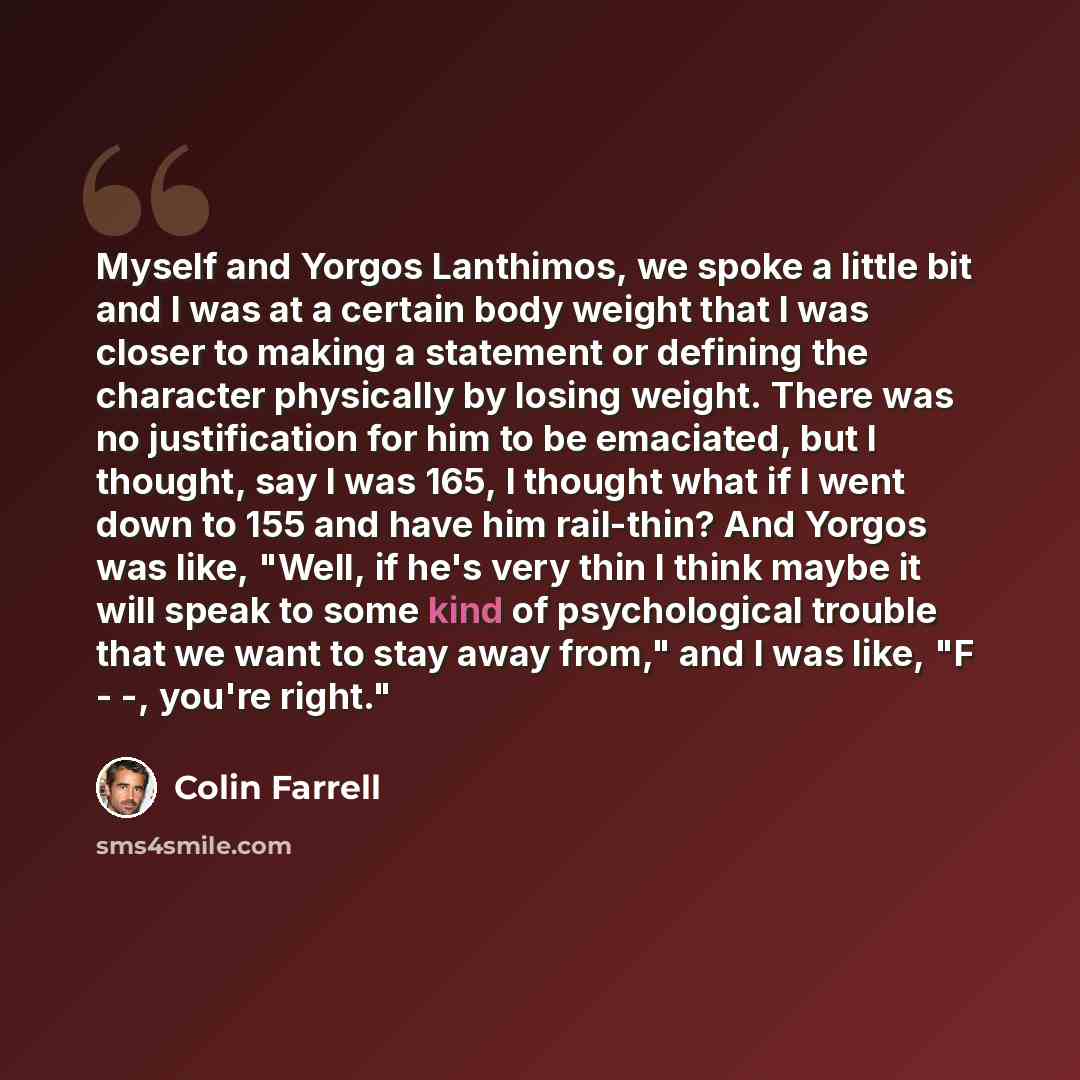 “Myself and Yorgos Lanthimos, we spoke a little bit and I was at a certain body weight that I was closer to making a statement or defining the character physically by losing weight. There was no justification for him to be emaciated, but I thought, say I was 165, I thought what if I went down to…” quote by Colin Farrell
