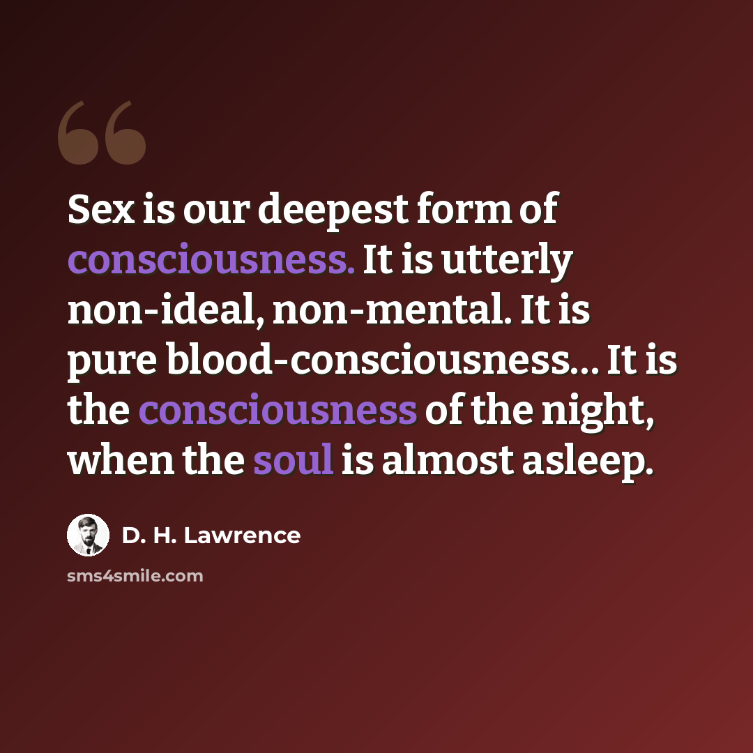 “Sex is our deepest form of consciousness. It is utterly non-ideal, non-mental. It is pure blood-consciousness… It is the consciousness of the night, when the soul is almost asleep.” quote by D. H. Lawrence