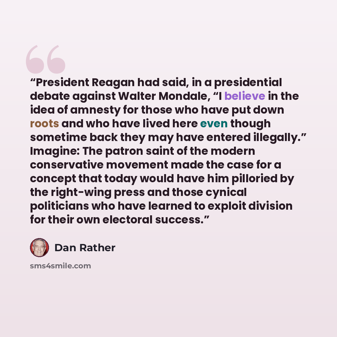 “President Reagan had said, in a presidential debate against Walter Mondale, “I believe in the idea of amnesty for those who have put down roots and who have lived here even though sometime back they may have entered illegally.” Imagine: The patron saint of the modern conservative movement made the…” quote by Dan Rather