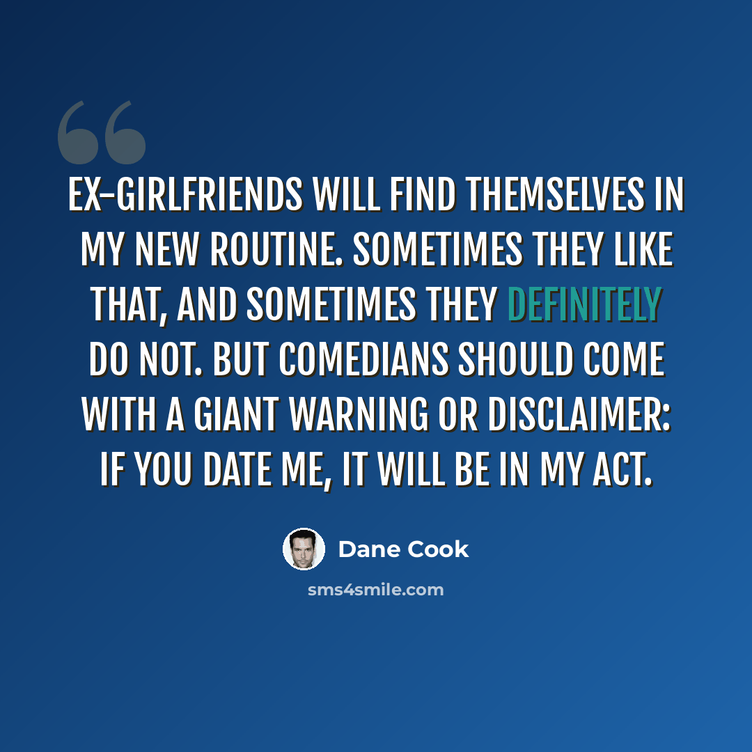 “Ex-girlfriends will find themselves in my new routine. Sometimes they like that, and sometimes they definitely do not. But comedians should come with a giant warning or disclaimer: IF YOU DATE ME, IT WILL BE IN MY ACT.” quote by Dane Cook