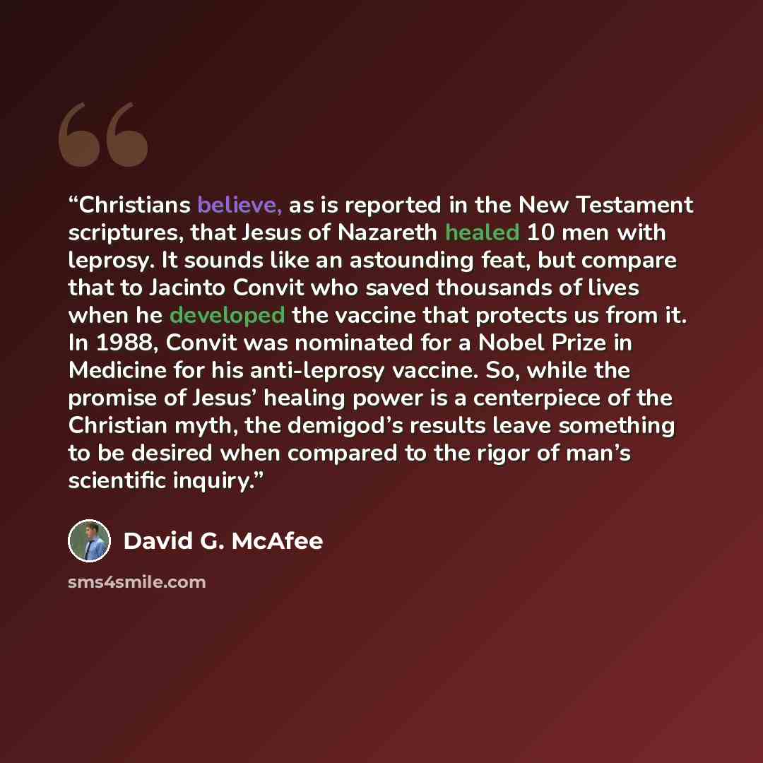 “Christians believe, as is reported in the New Testament scriptures, that Jesus of Nazareth healed 10 men with leprosy. It sounds like an astounding feat, but compare that to Jacinto Convit who saved thousands of lives when he developed the vaccine that protects us from it. In 1988, Convit was…” quote by David G. McAfee