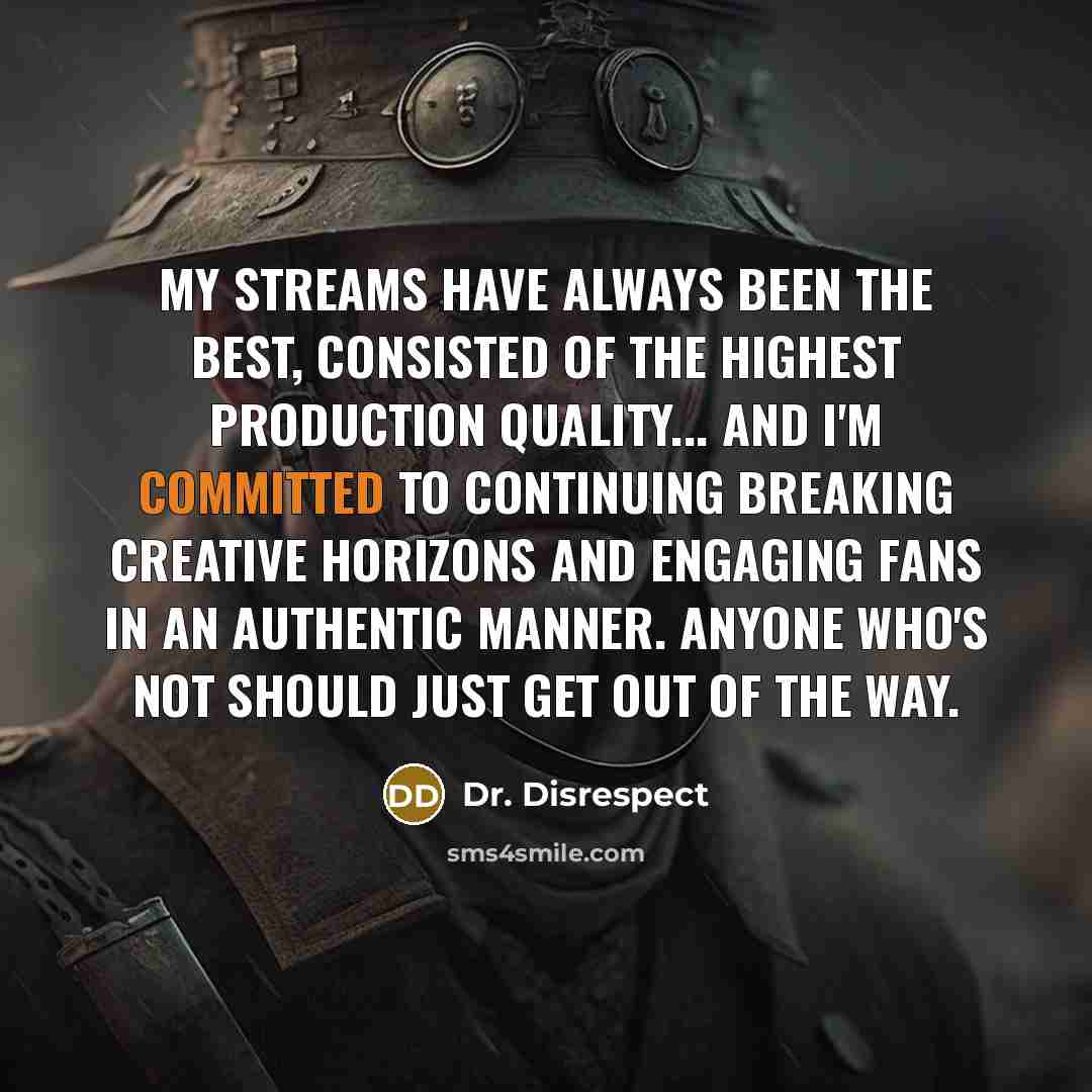 “My streams have always been the best, consisted of the highest production quality... and I'm committed to continuing breaking creative horizons and engaging fans in an authentic manner. Anyone who's not should just get out of the way.” quote by Dr. Disrespect