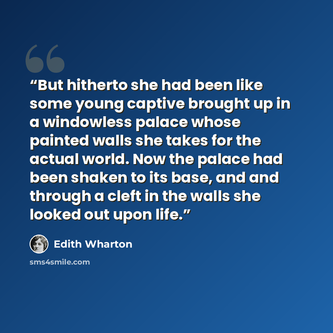 “But hitherto she had been like some young captive brought up in a windowless palace whose painted walls she takes for the actual world. Now the palace had been shaken to its base, and and through a cleft in the walls she looked out upon life.” quote by Edith Wharton