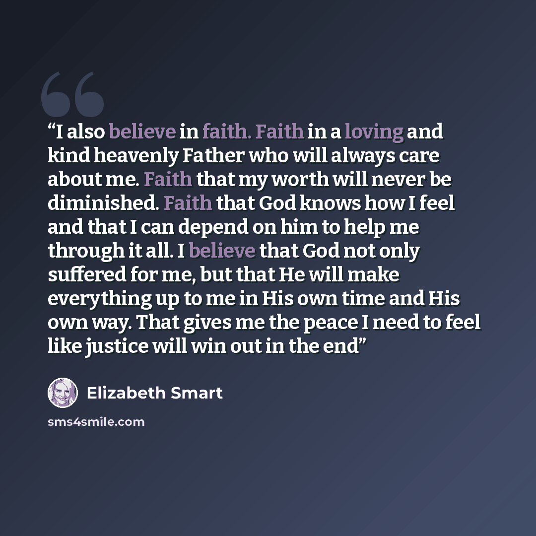 “I also believe in faith. Faith in a loving and kind heavenly Father who will always care about me. Faith that my worth will never be diminished. Faith that God knows how I feel and that I can depend on him to help me through it all. I believe that God not only suffered for me, but that He will…” quote by Elizabeth Smart