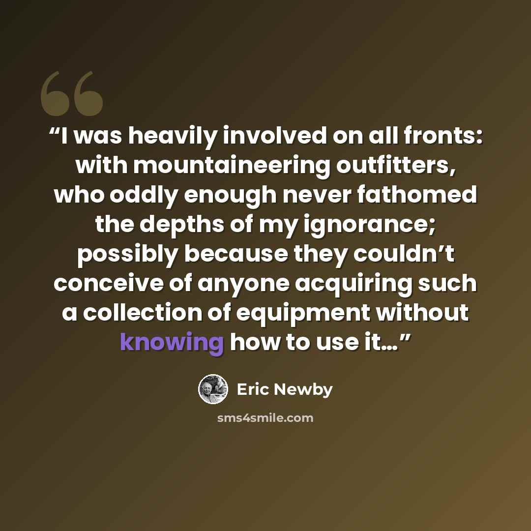 “I was heavily involved on all fronts: with mountaineering outfitters, who oddly enough never fathomed the depths of my ignorance; possibly because they couldn’t conceive of anyone acquiring such a collection of equipment without knowing how to use it…” quote by Eric Newby