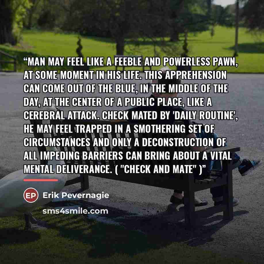 “Man may feel like a feeble and powerless pawn, at some moment in his life. This apprehension can come out of the blue, in the middle of the day, at the center of a public place, like a cerebral attack. Check mated by 'daily routine', he may feel trapped in a smothering set of circumstances and…” quote by Erik Pevernagie