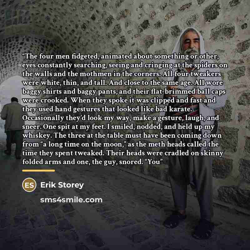“The four men fidgeted, animated about something or other, eyes constantly searching, seeing and cringing at the spiders on the walls and the mothmen in the corners. All four tweakers were white, thin, and tall. And close to the same age. All wore baggy shirts and baggy pants, and their…” quote by Erik Storey