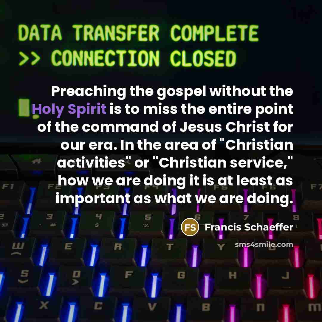 “Preaching the gospel without the Holy Spirit is to miss the entire point of the command of Jesus Christ for our era. In the area of "Christian activities" or "Christian service," how we are doing it is at least as important as what we are doing.” quote by Francis Schaeffer