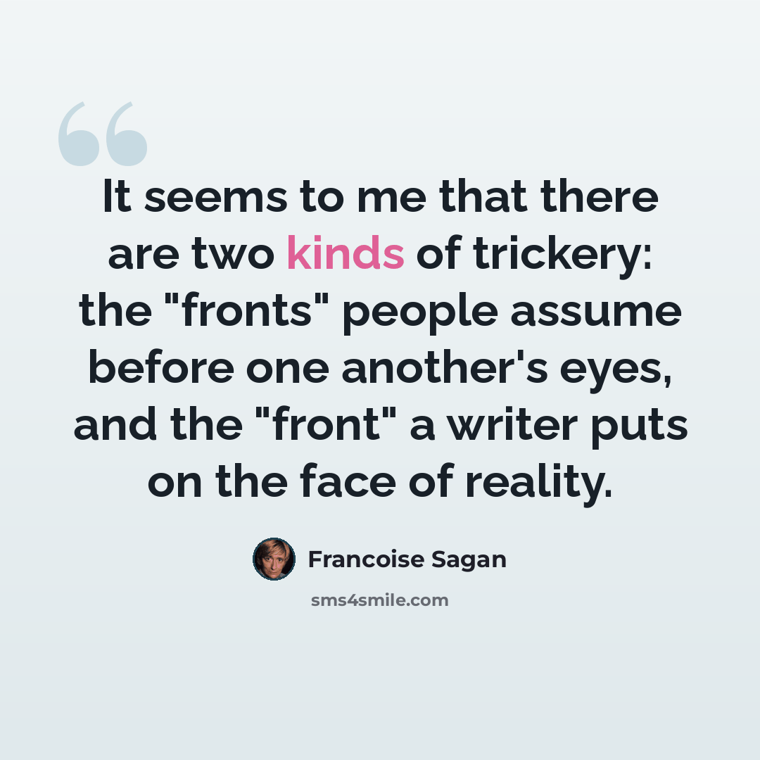 “It seems to me that there are two kinds of trickery: the "fronts" people assume before one another's eyes, and the "front" a writer puts on the face of reality.” quote by Francoise Sagan
