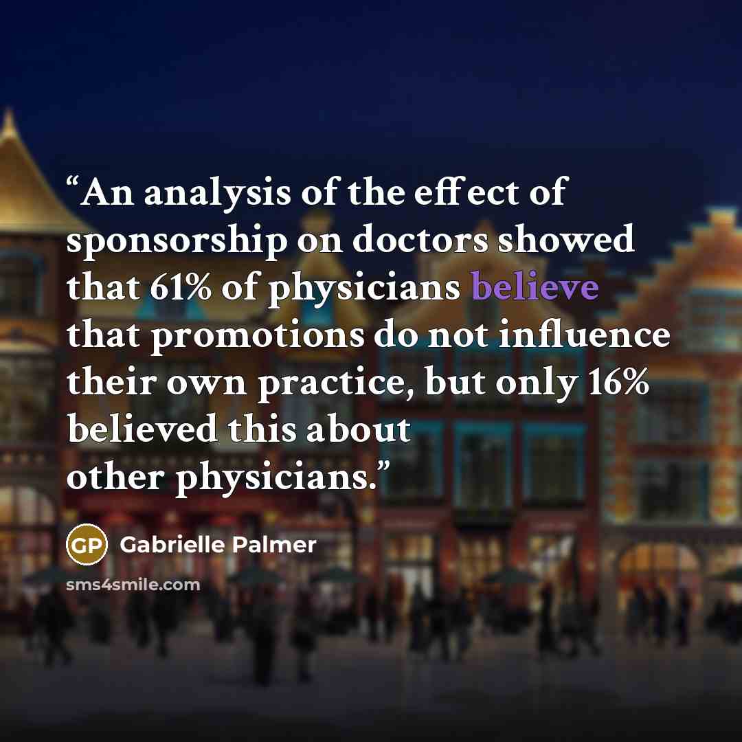 “An analysis of the effect of sponsorship on doctors showed that 61% of physicians believe that promotions do not influence their own practice, but only 16% believed this about other physicians.” quote by Gabrielle Palmer