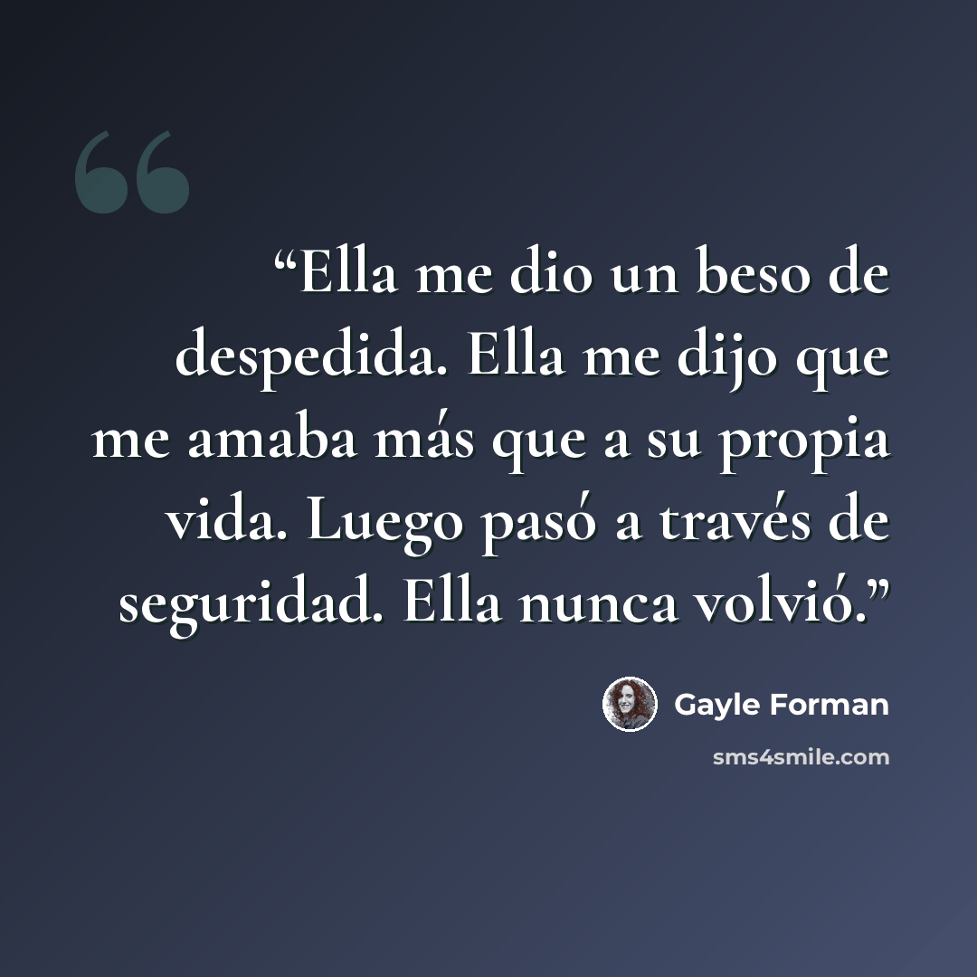 “Ella me dio un beso de despedida. Ella me dijo que me amaba más que a su propia vida. Luego pasó a través de seguridad. Ella nunca volvió.” quote by Gayle Forman