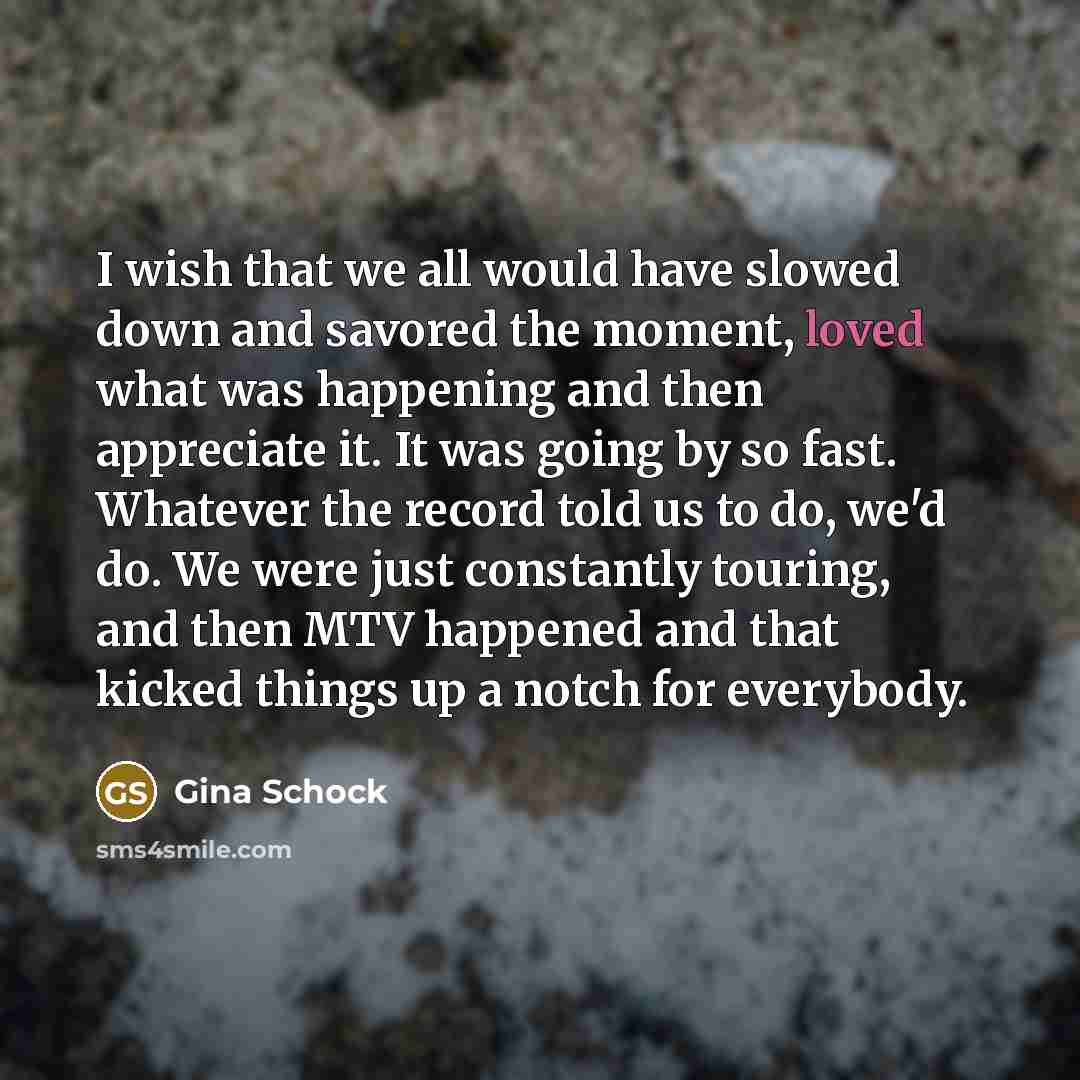 “I wish that we all would have slowed down and savored the moment, loved what was happening and then appreciate it. It was going by so fast. Whatever the record told us to do, we'd do. We were just constantly touring, and then MTV happened and that kicked things up a notch for everybody.” quote by Gina Schock