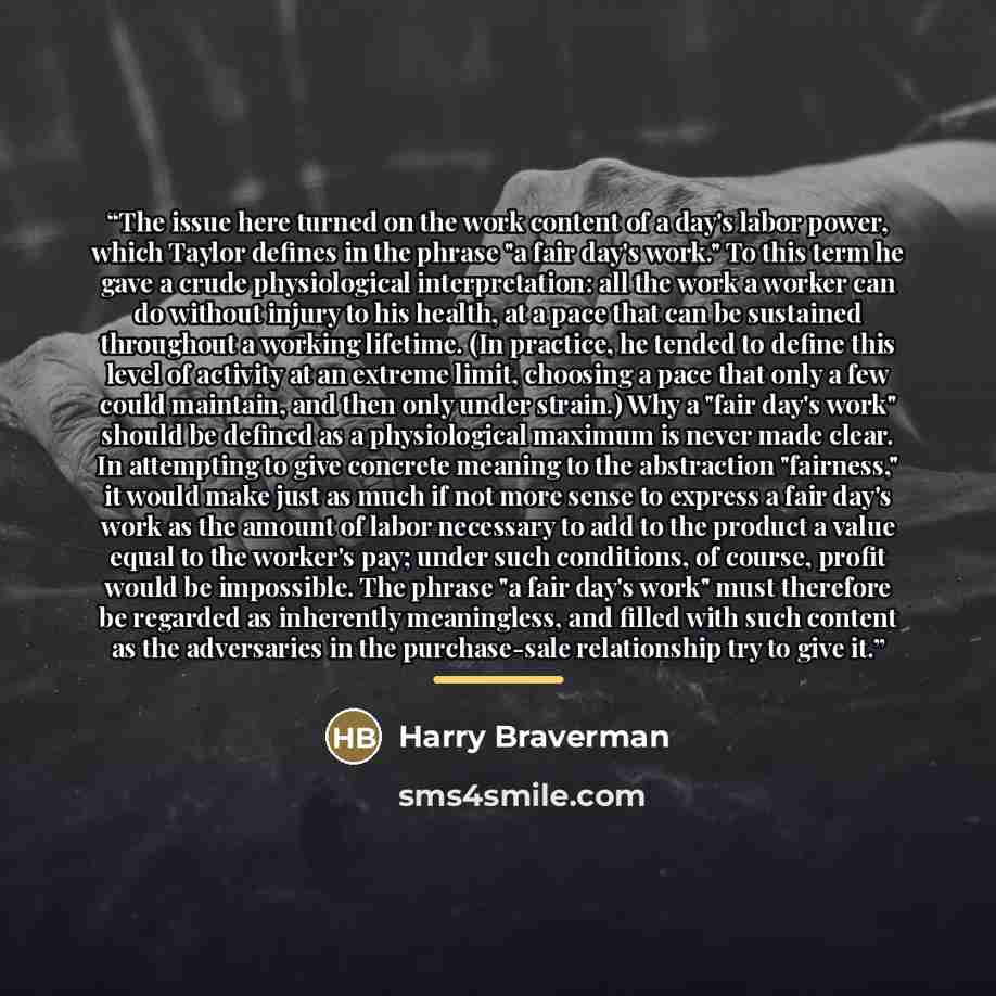 “The issue here turned on the work content of a day's labor power, which Taylor defines in the phrase "a fair day's work." To this term he gave a crude physiological interpretation: all the work a worker can do without injury to his health, at a pace that can be sustained throughout a working…” quote by Harry Braverman