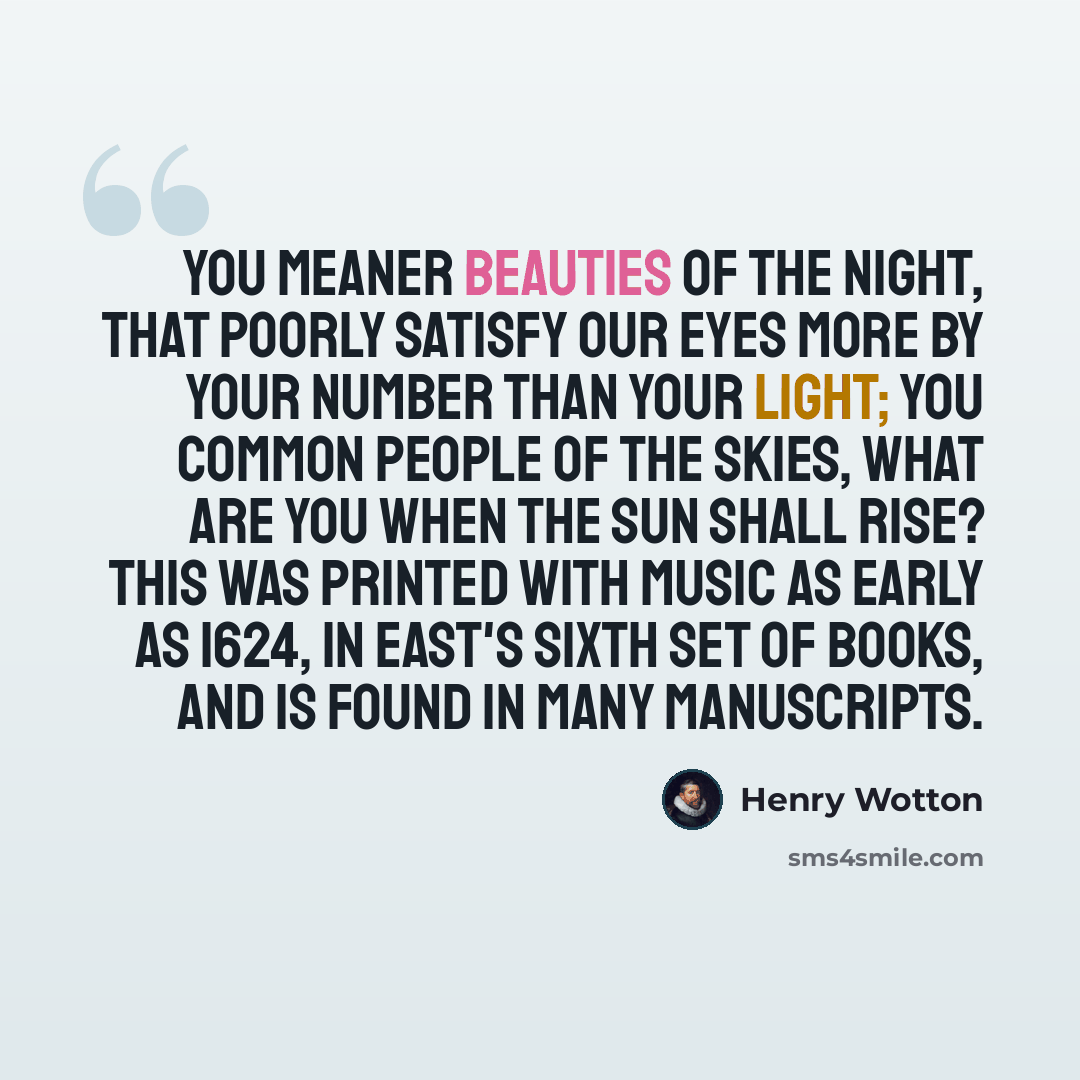 “You meaner beauties of the night, That poorly satisfy our eyes More by your number than your light; You common people of the skies, What are you when the sun shall rise? This was printed with music as early as 1624, in East's Sixth Set of Books, and is found in many manuscripts.” quote by Henry Wotton