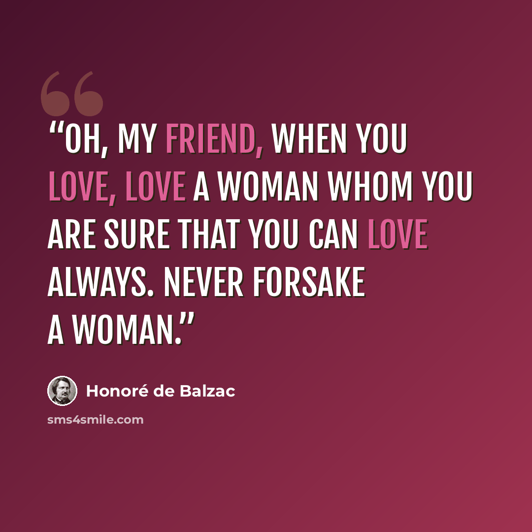 “Oh, my friend, when you love, love a woman whom you are sure that you can love always. Never forsake a woman.” quote by Honoré de Balzac