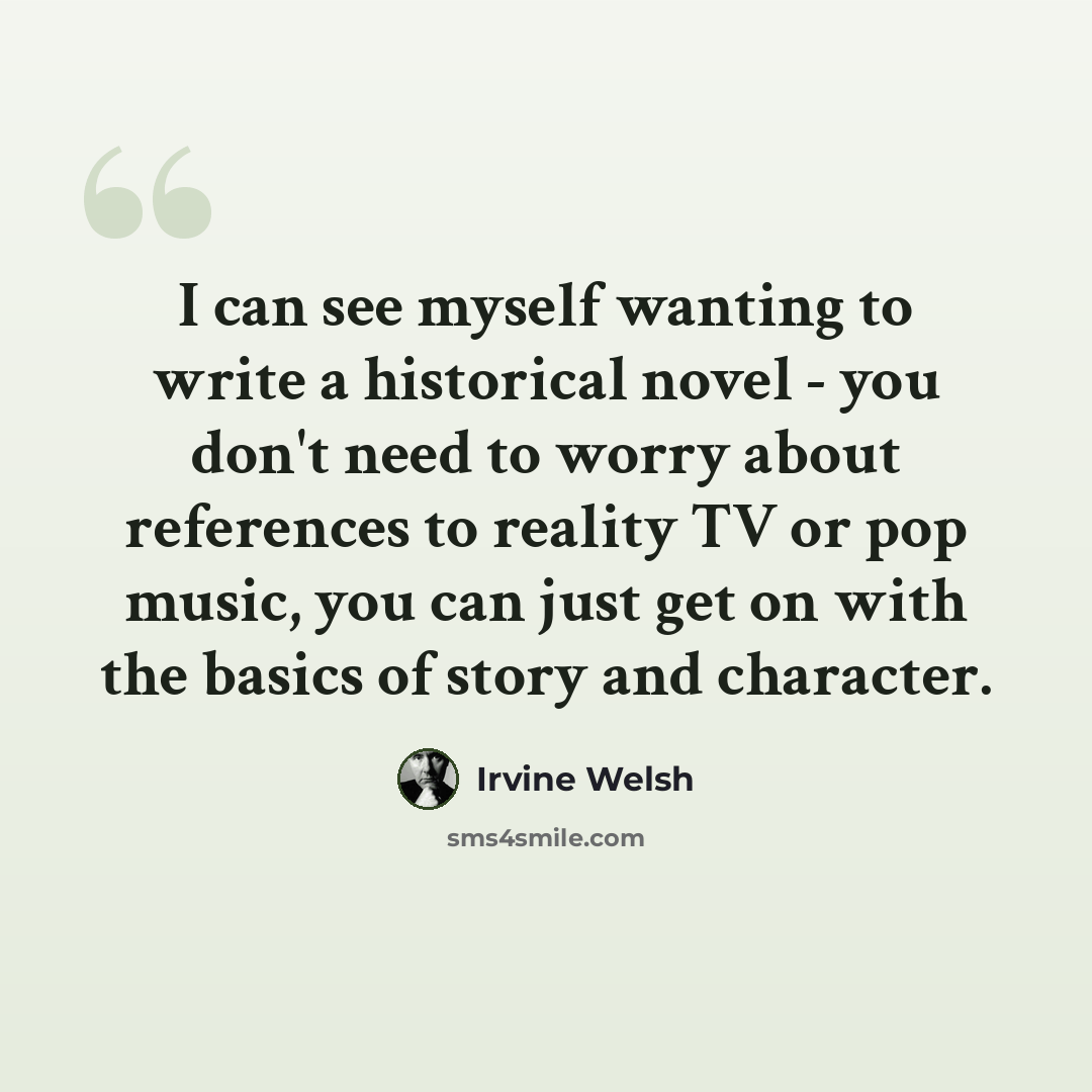 “I can see myself wanting to write a historical novel - you don't need to worry about references to reality TV or pop music, you can just get on with the basics of story and character.” quote by Irvine Welsh