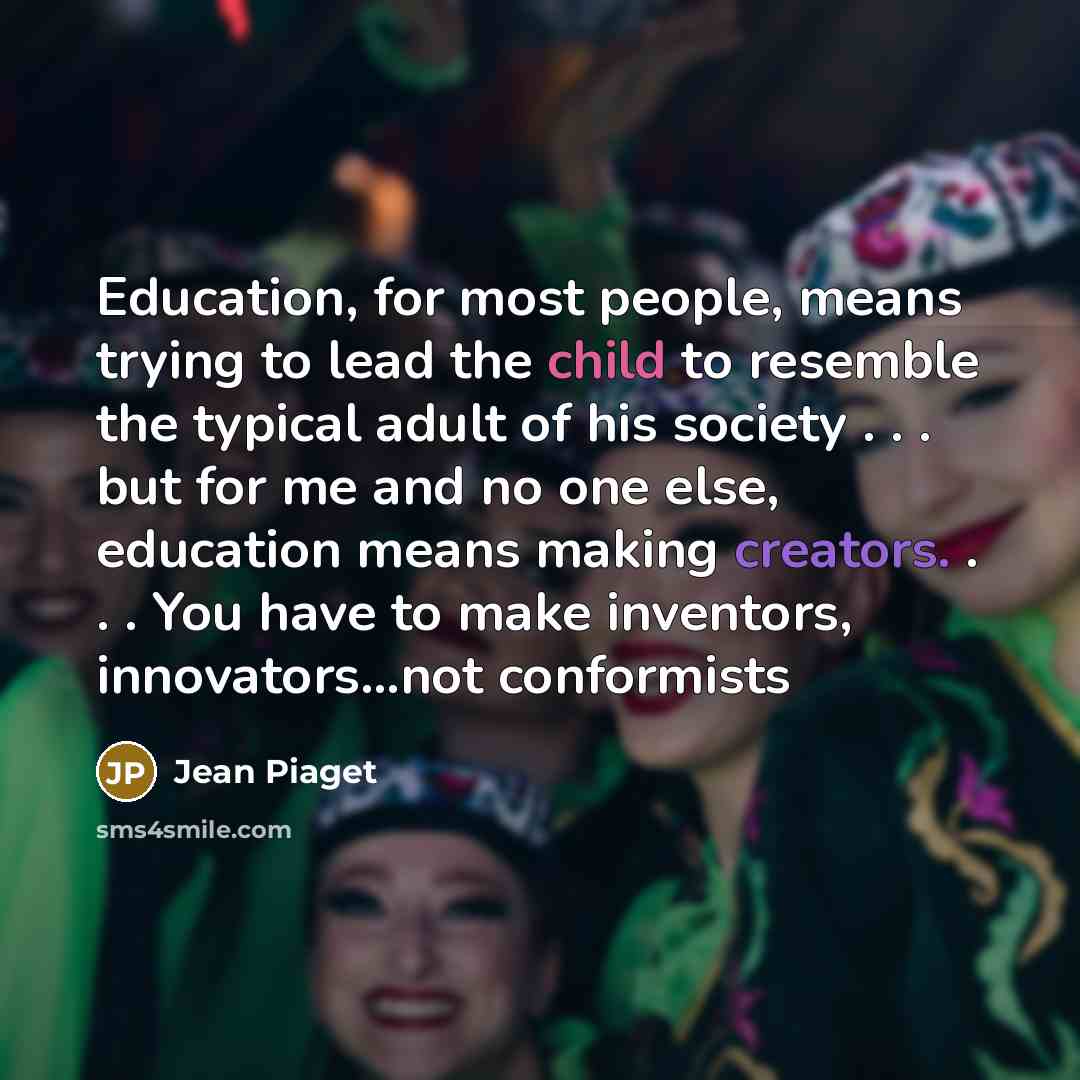 “Education, for most people, means trying to lead the child to resemble the typical adult of his society . . . but for me and no one else, education means making creators. . . . You have to make inventors, innovators...not conformists” quote by Jean Piaget