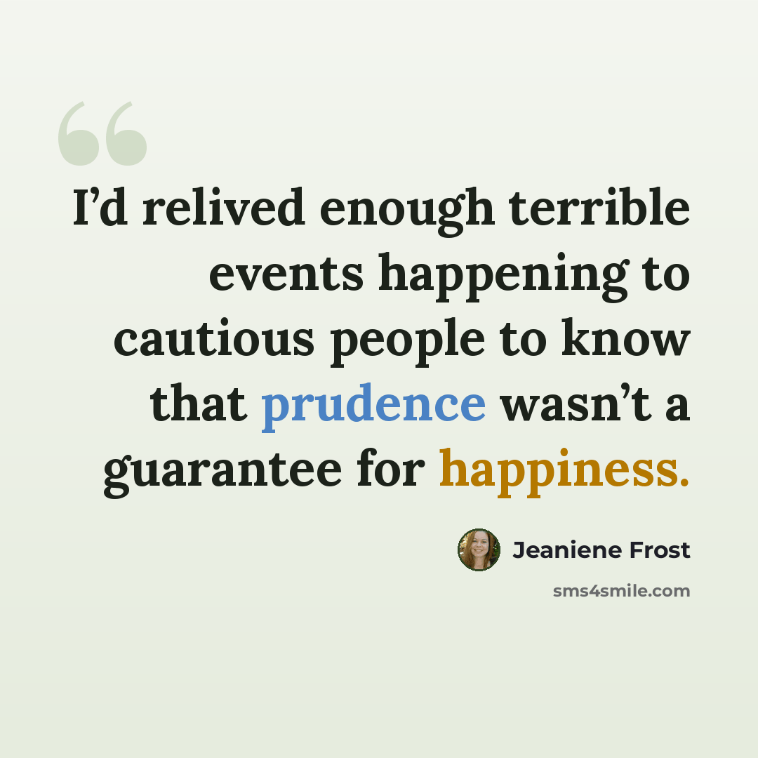 “I’d relived enough terrible events happening to cautious people to know that prudence wasn’t a guarantee for happiness.” quote by Jeaniene Frost