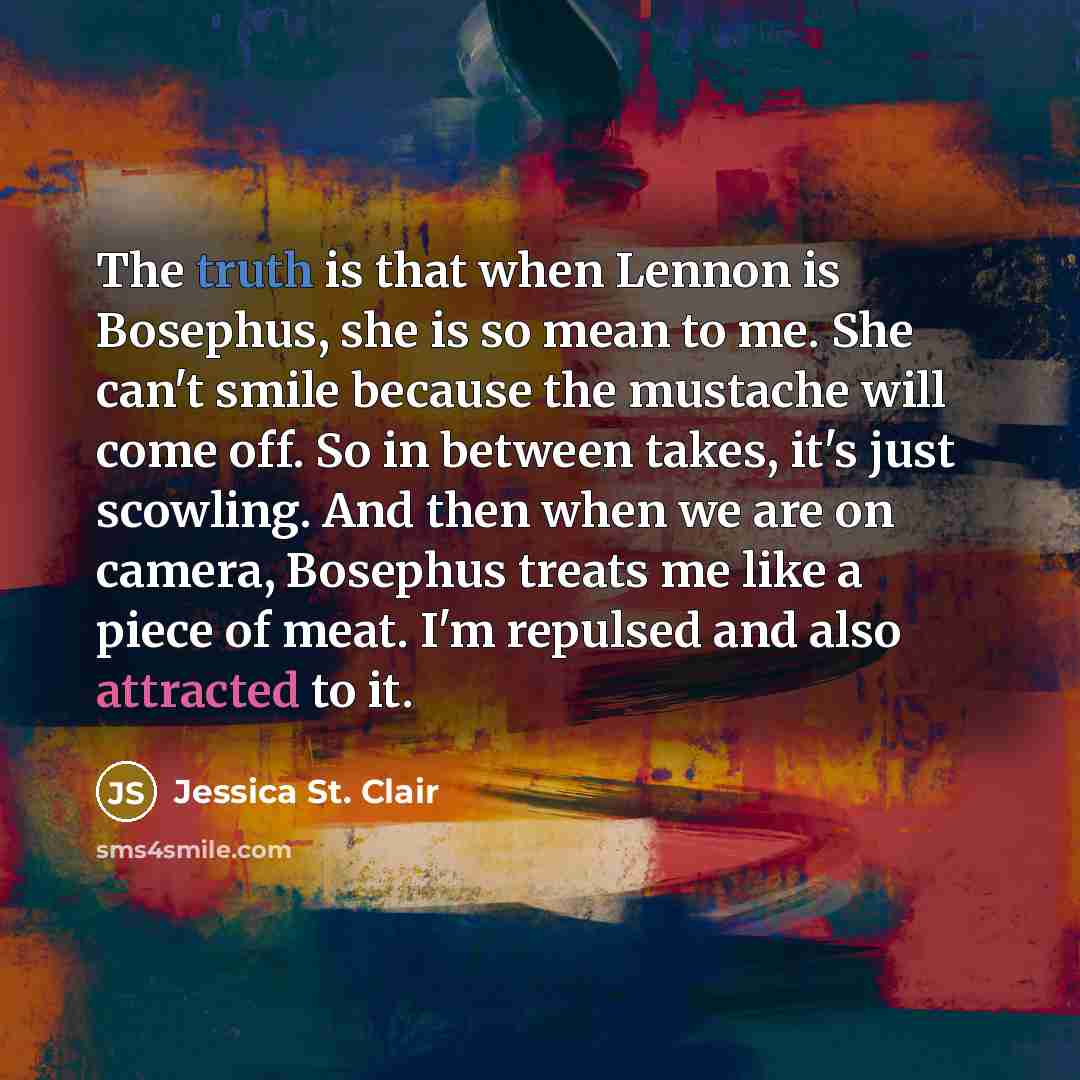 “The truth is that when Lennon is Bosephus, she is so mean to me. She can't smile because the mustache will come off. So in between takes, it's just scowling. And then when we are on camera, Bosephus treats me like a piece of meat. I'm repulsed and also attracted to it.” quote by Jessica St. Clair