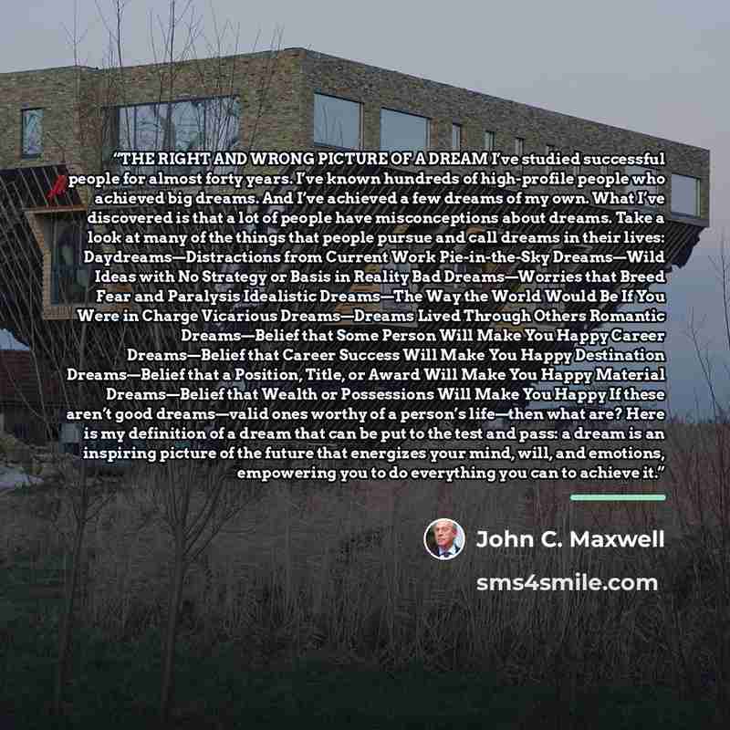“THE RIGHT AND WRONG PICTURE OF A DREAM I’ve studied successful people for almost forty years. I’ve known hundreds of high-profile people who achieved big dreams. And I’ve achieved a few dreams of my own. What I’ve discovered is that a lot of people have misconceptions about dreams. Take a look at…” quote by John C. Maxwell