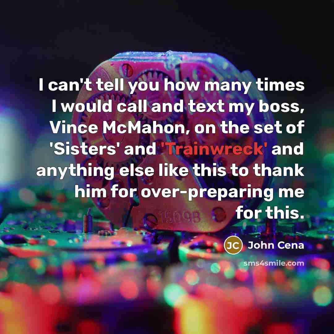 “I can't tell you how many times I would call and text my boss, Vince McMahon, on the set of 'Sisters' and 'Trainwreck' and anything else like this to thank him for over-preparing me for this.” quote by John Cena