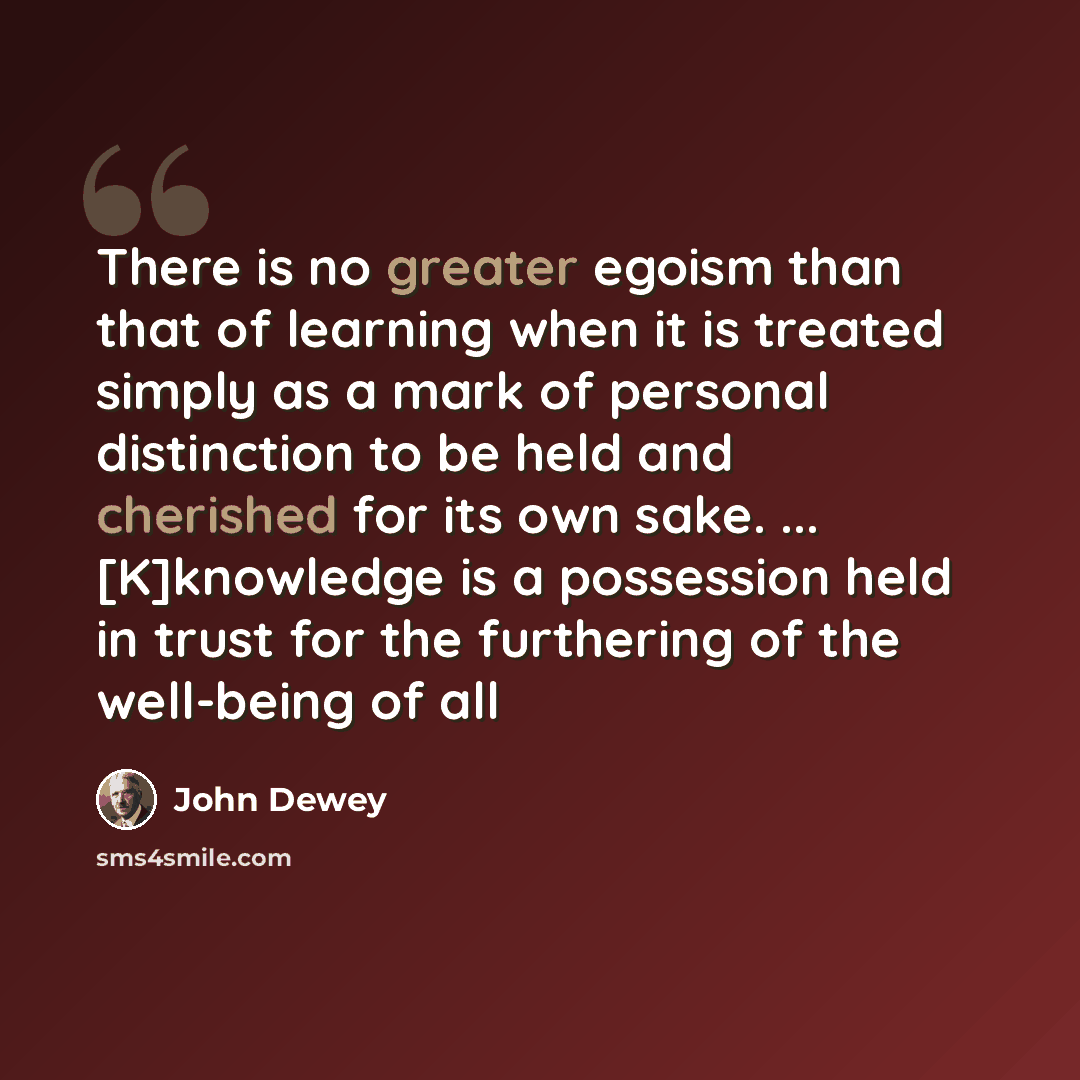 “There is no greater egoism than that of learning when it is treated simply as a mark of personal distinction to be held and cherished for its own sake. ... [K]knowledge is a possession held in trust for the furthering of the well-being of all” quote by John Dewey