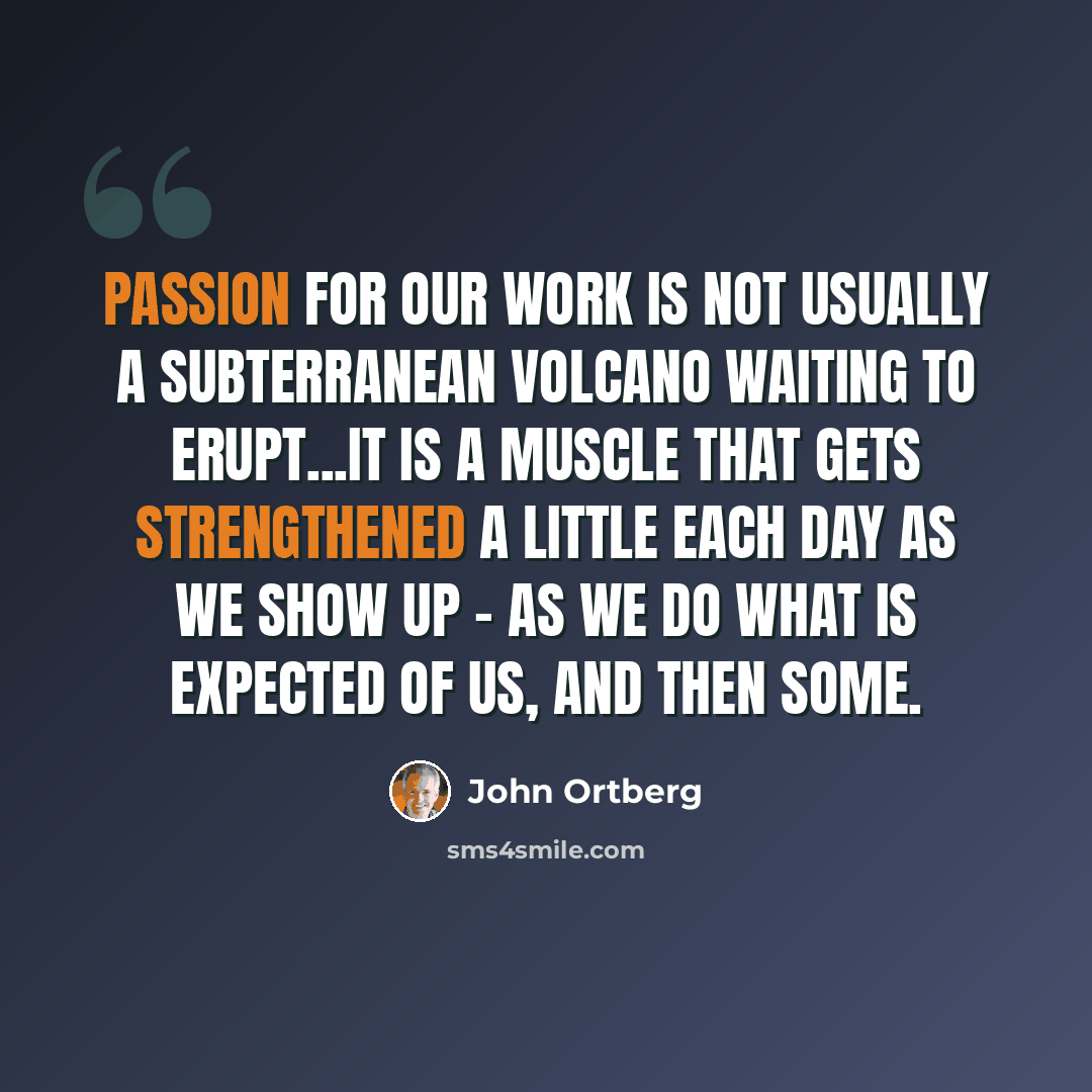 “Passion for our work is not usually a subterranean volcano waiting to erupt...It is a muscle that gets strengthened a little each day as we show up - as we do what is expected of us, and then some.” quote by John Ortberg
