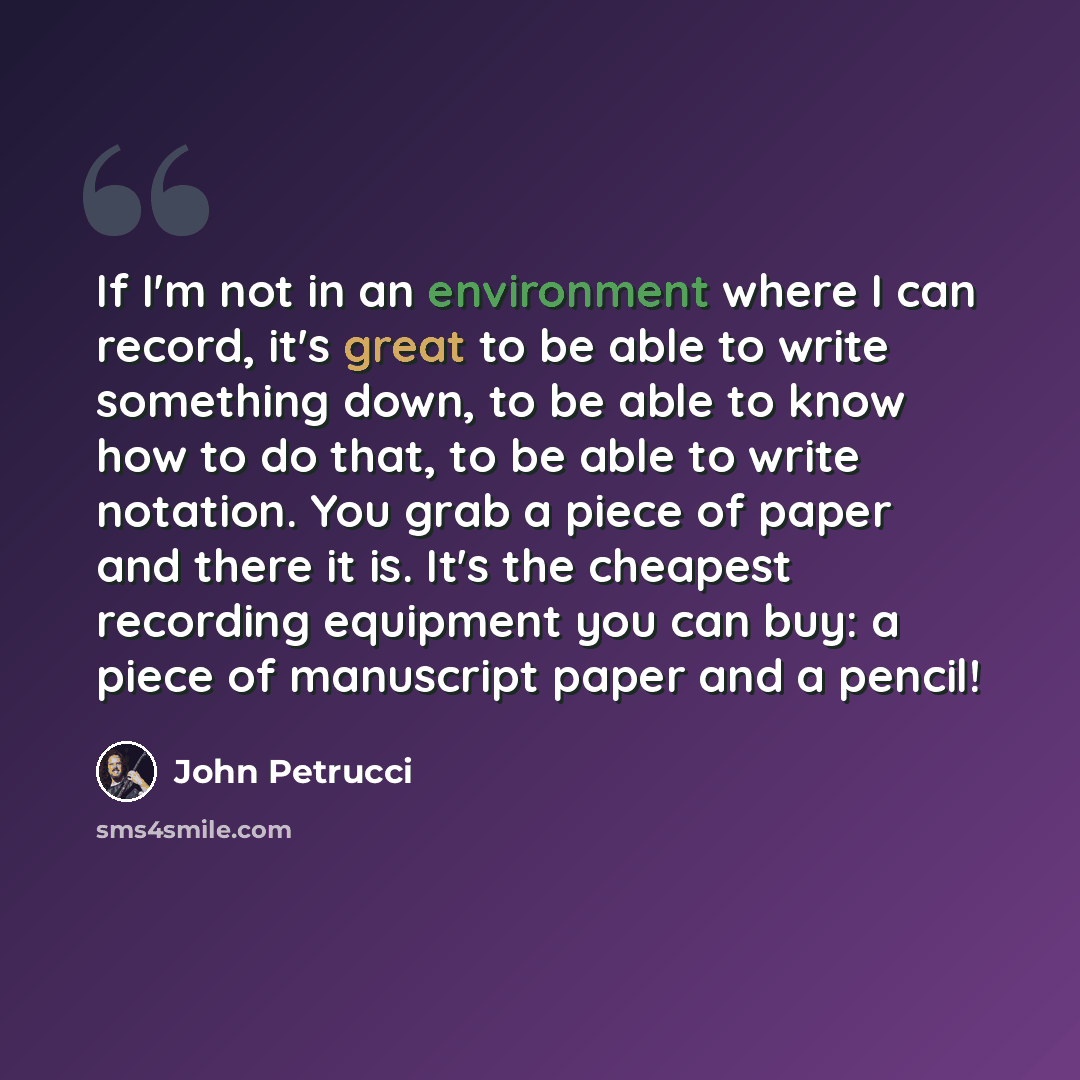 “If I'm not in an environment where I can record, it's great to be able to write something down, to be able to know how to do that, to be able to write notation. You grab a piece of paper and there it is. It's the cheapest recording equipment you can buy: a piece of manuscript paper and a pencil!” quote by John Petrucci
