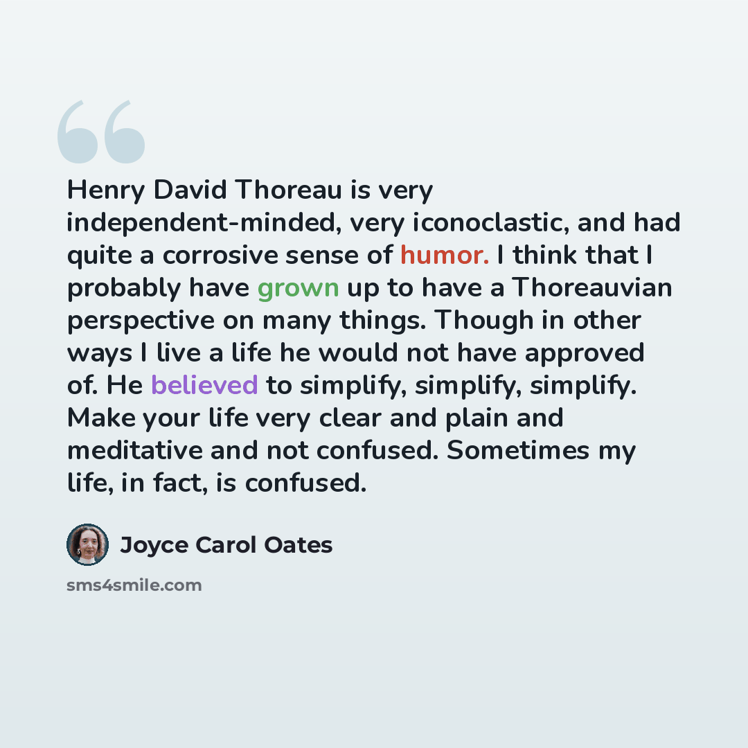“Henry David Thoreau is very independent-minded, very iconoclastic, and had quite a corrosive sense of humor. I think that I probably have grown up to have a Thoreauvian perspective on many things. Though in other ways I live a life he would not have approved of. He believed to simplify, simplify…” quote by Joyce Carol Oates