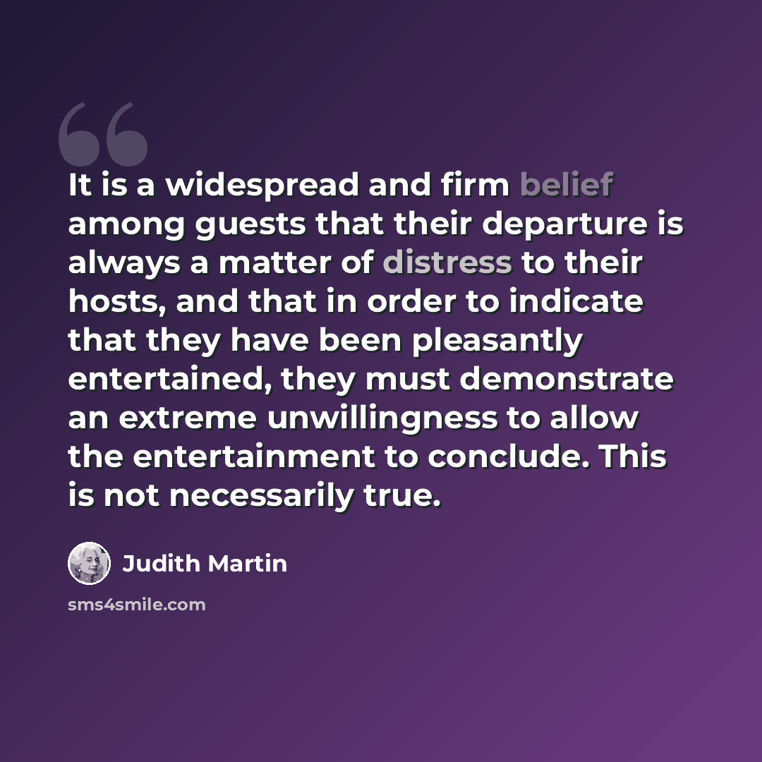 “It is a widespread and firm belief among guests that their departure is always a matter of distress to their hosts, and that in order to indicate that they have been pleasantly entertained, they must demonstrate an extreme unwillingness to allow the entertainment to conclude. This is not…” quote by Judith Martin
