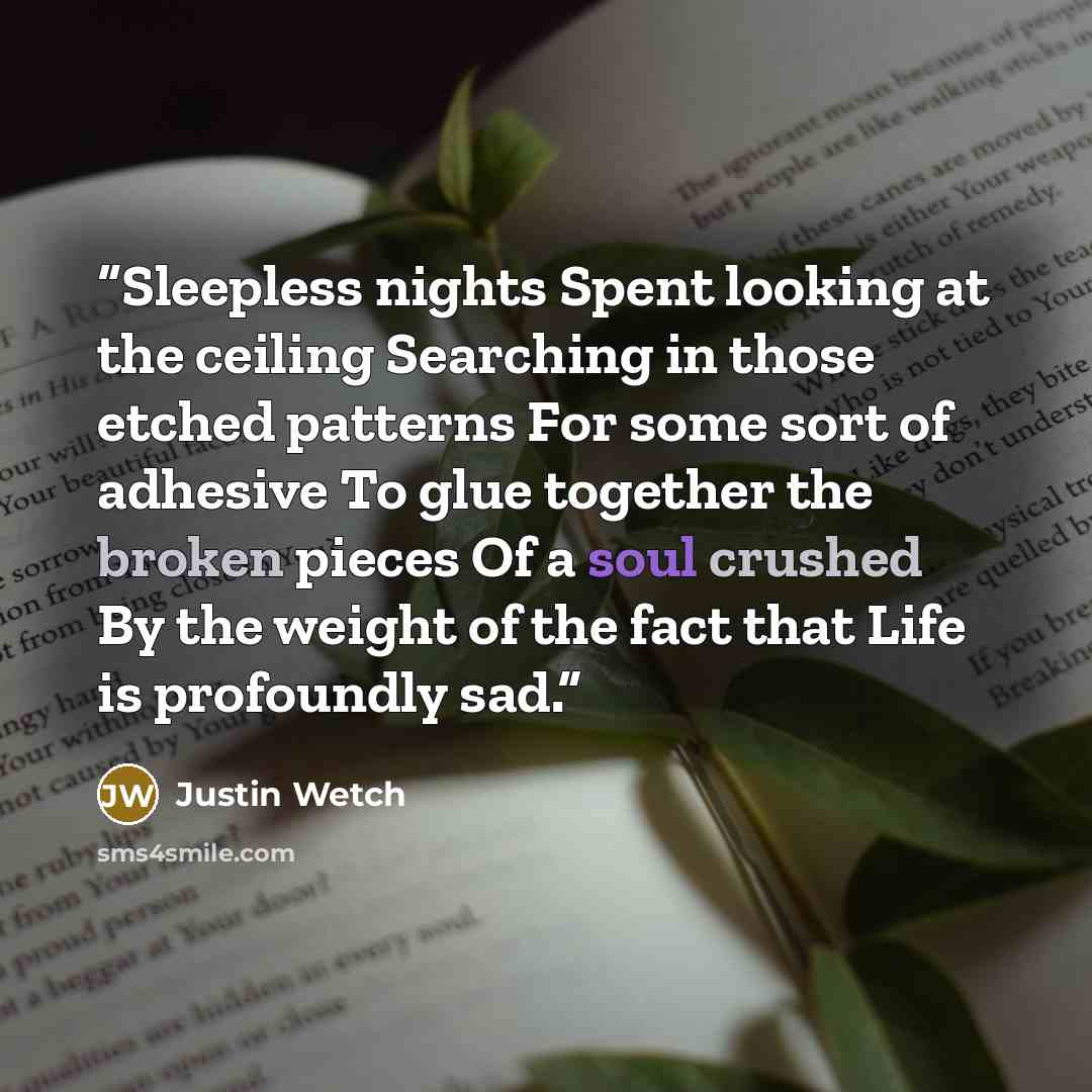 “Sleepless nights Spent looking at the ceiling Searching in those etched patterns For some sort of adhesive To glue together the broken pieces Of a soul crushed By the weight of the fact that Life is profoundly sad.” quote by Justin Wetch