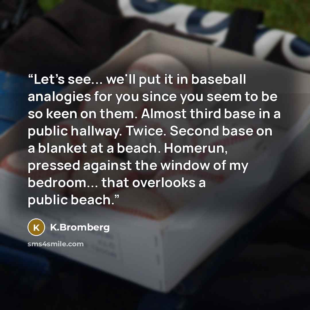 “Let's see... we'll put it in baseball analogies for you since you seem to be so keen on them. Almost third base in a public hallway. Twice. Second base on a blanket at a beach. Homerun, pressed against the window of my bedroom... that overlooks a public beach.” quote by K.Bromberg