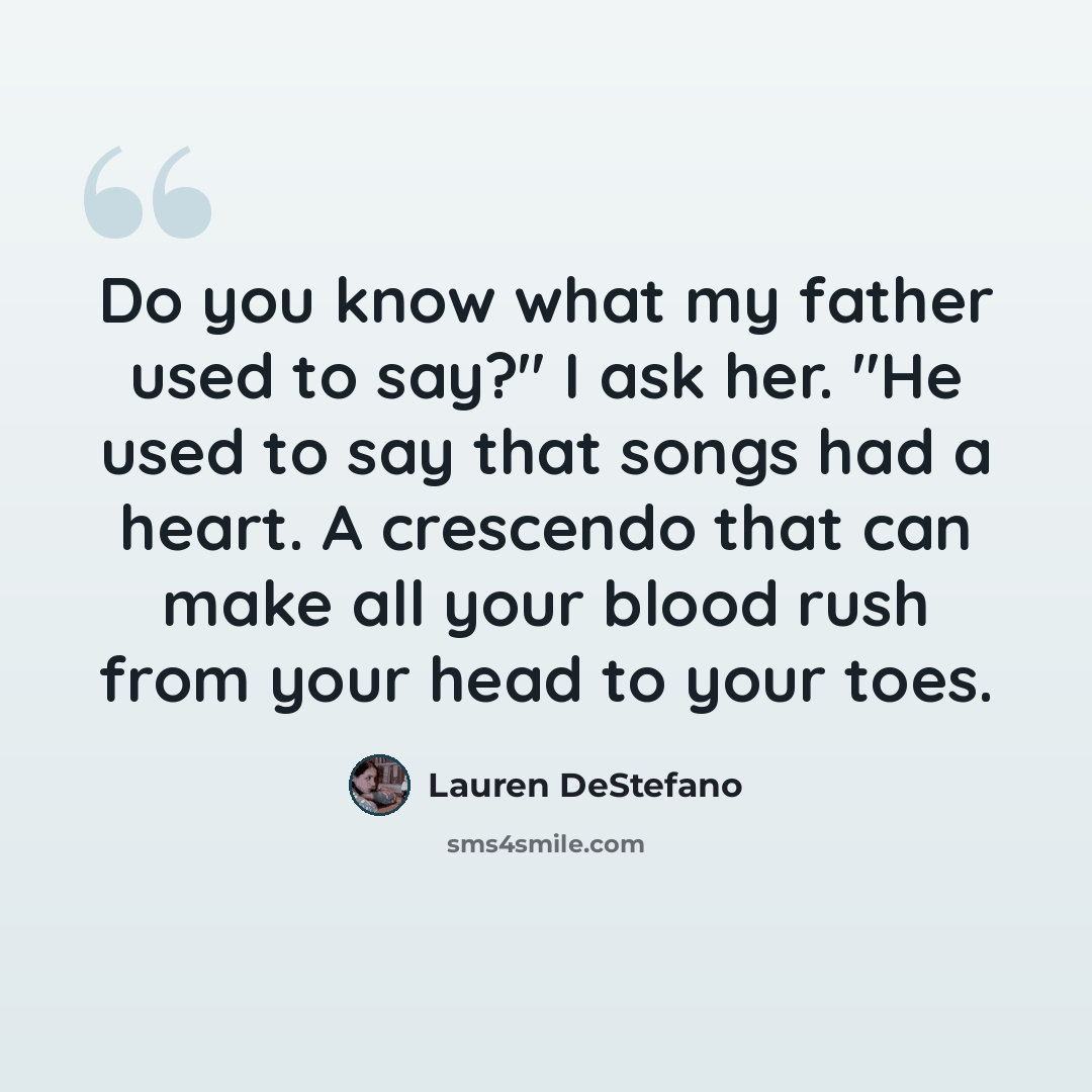 “Do you know what my father used to say?" I ask her. "He used to say that songs had a heart. A crescendo that can make all your blood rush from your head to your toes.” quote by Lauren DeStefano