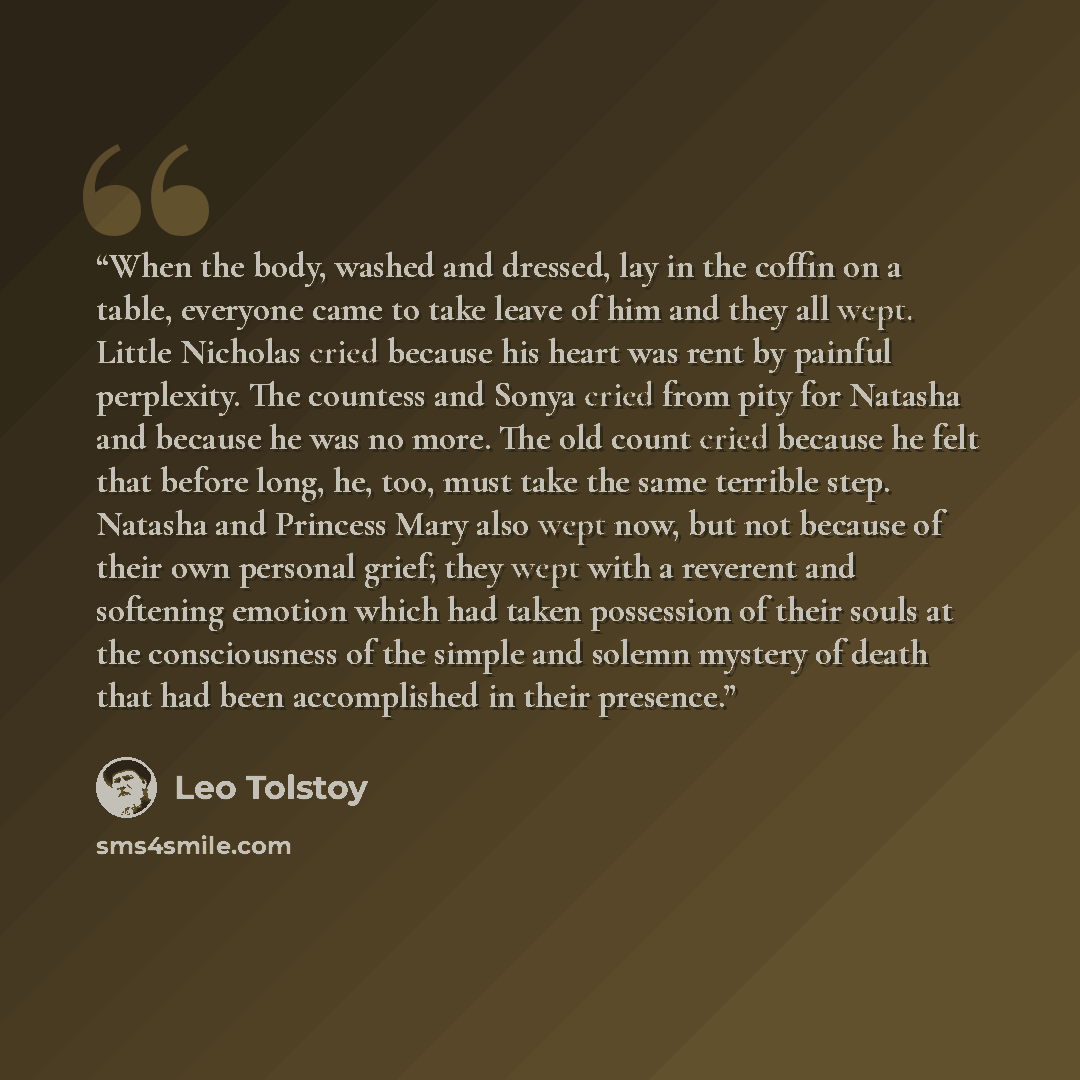 “When the body, washed and dressed, lay in the coffin on a table, everyone came to take leave of him and they all wept. Little Nicholas cried because his heart was rent by painful perplexity. The countess and Sonya cried from pity for Natasha and because he was no more. The old count cried because…” quote by Leo Tolstoy