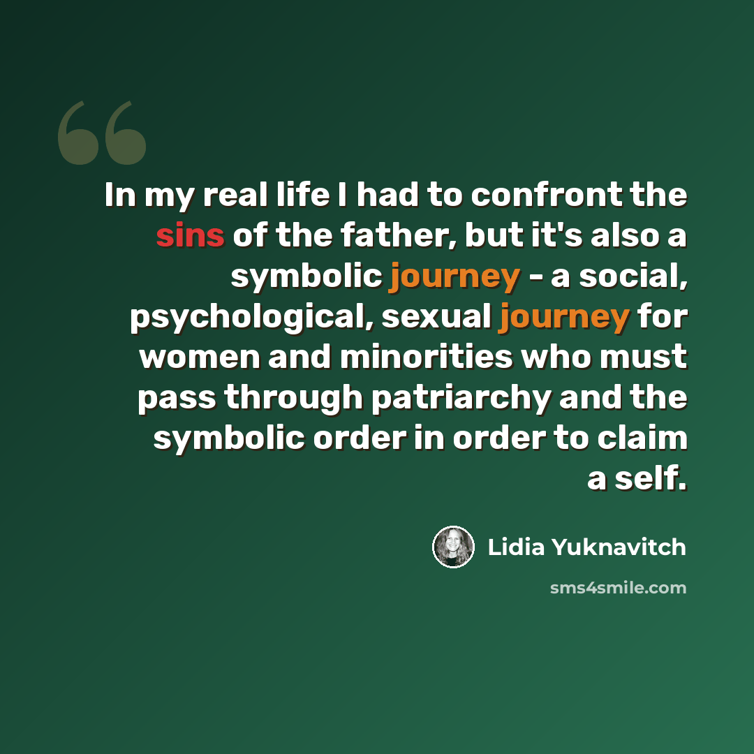 “In my real life I had to confront the sins of the father, but it's also a symbolic journey - a social, psychological, sexual journey for women and minorities who must pass through patriarchy and the symbolic order in order to claim a self.” quote by Lidia Yuknavitch