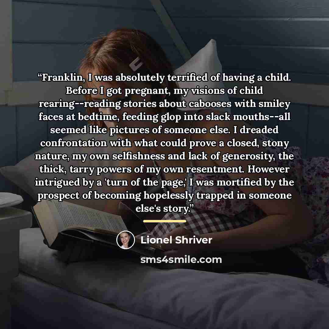 “Franklin, I was absolutely terrified of having a child. Before I got pregnant, my visions of child rearing--reading stories about cabooses with smiley faces at bedtime, feeding glop into slack mouths--all seemed like pictures of someone else. I dreaded confrontation with what could prove a closed…” quote by Lionel Shriver